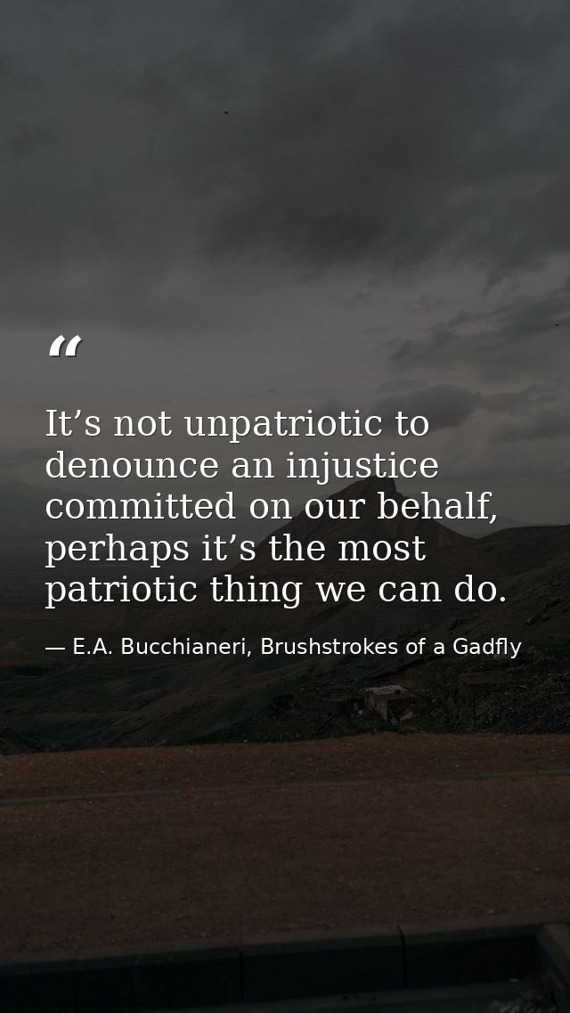 It’s not unpatriotic to denounce an injustice committed on our behalf, perhaps it’s the most patriotic thing we can do. — E.A. Bucchianeri, Brushstrokes of a Gadfly