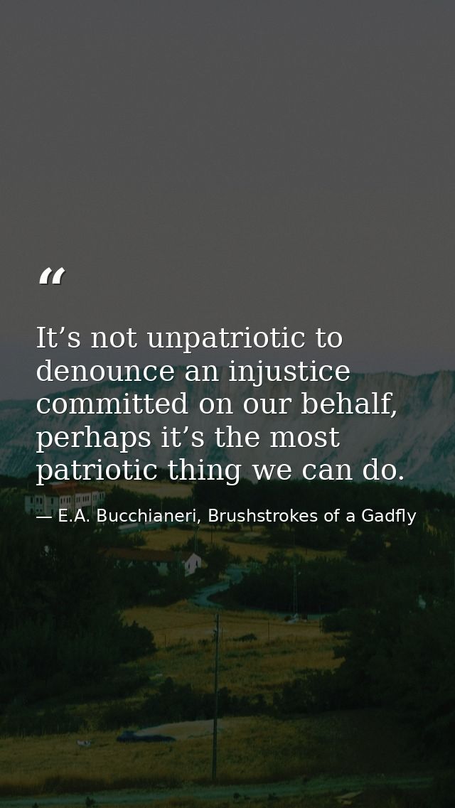 It’s not unpatriotic to denounce an injustice committed on our behalf, perhaps it’s the most patriotic thing we can do. — E.A. Bucchianeri, Brushstrokes of a Gadfly