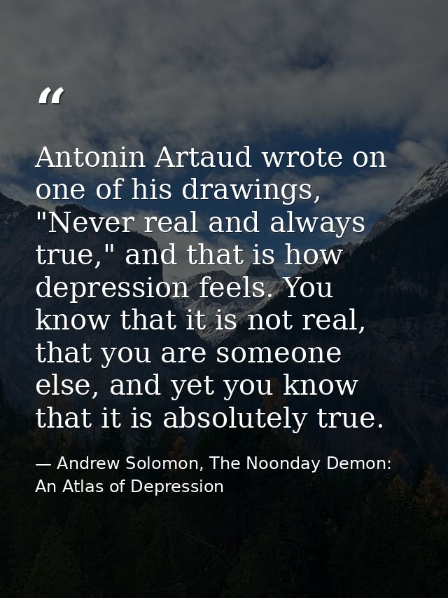 Antonin Artaud wrote on one of his drawings, "Never real and always true," and that is how depression feels. You know th — Andrew Solomon, The Noonday Demon: An Atlas of Depression