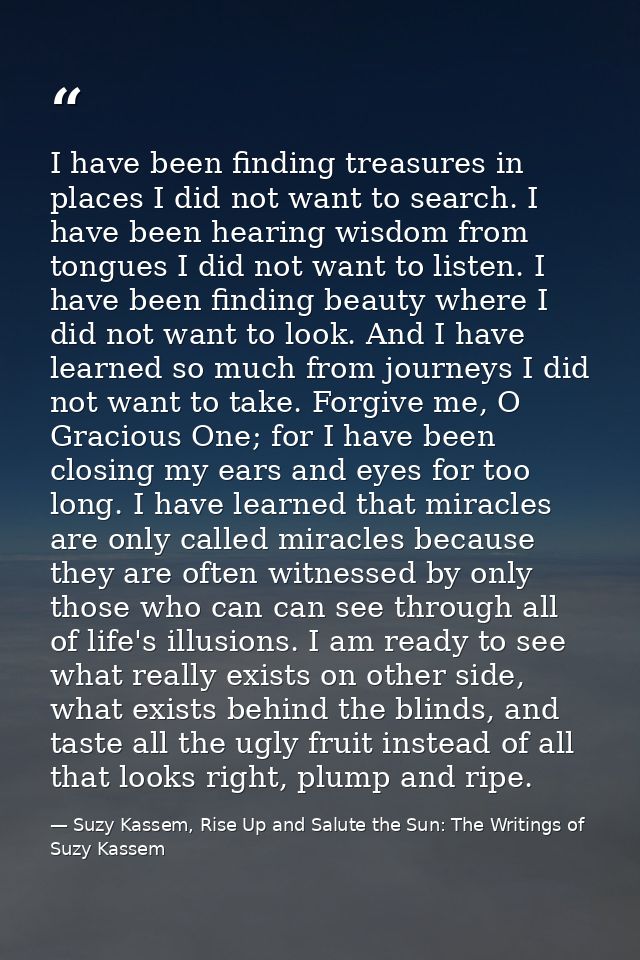 I have been finding treasures in places I did not want to search. I have been hearing wisdom from tongues I did not want — Suzy Kassem, Rise Up and Salute the Sun: The Writings of Suzy Kassem