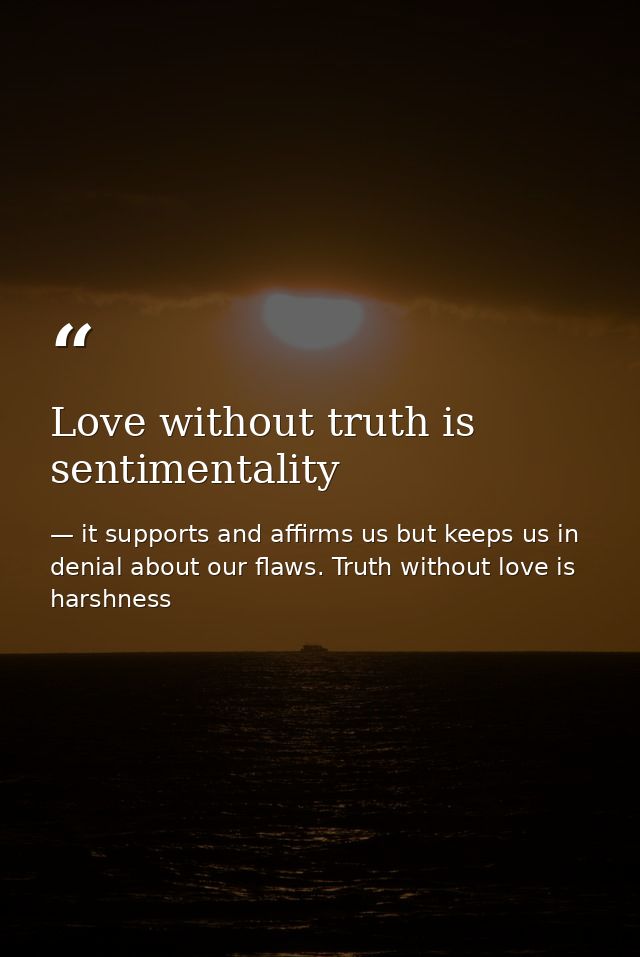 Love without truth is sentimentality — it supports and affirms us but keeps us in denial about our flaws. Truth without love is harshness
