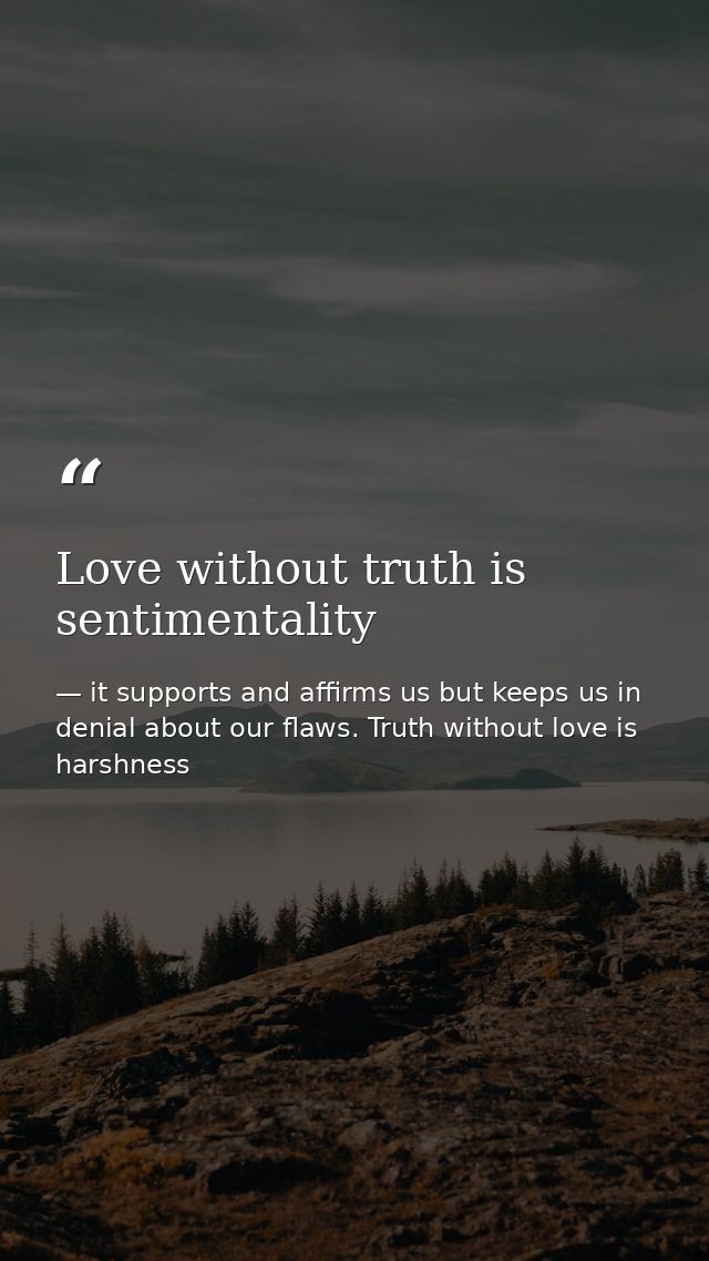 Love without truth is sentimentality — it supports and affirms us but keeps us in denial about our flaws. Truth without love is harshness