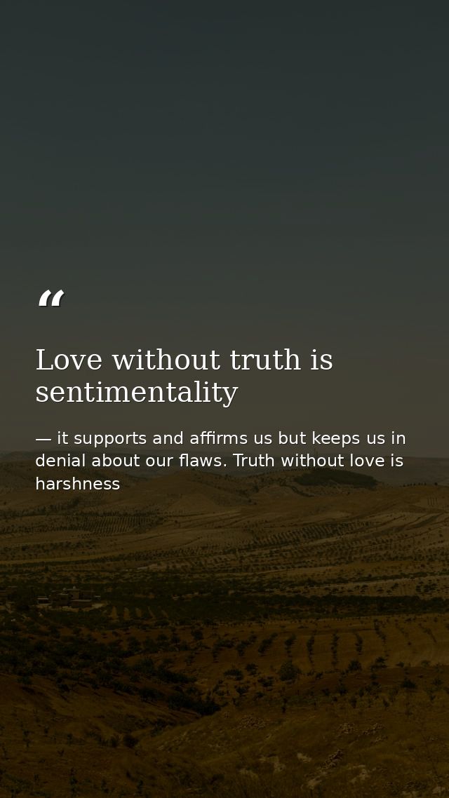 Love without truth is sentimentality — it supports and affirms us but keeps us in denial about our flaws. Truth without love is harshness