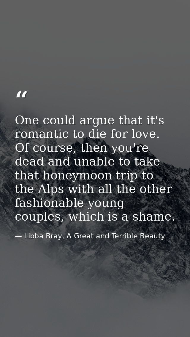One could argue that it's romantic to die for love. Of course, then you're dead and unable to take that honeymoon trip t — Libba Bray, A Great and Terrible Beauty