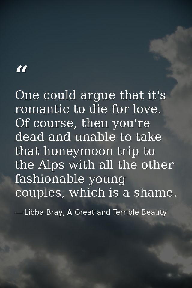 One could argue that it's romantic to die for love. Of course, then you're dead and unable to take that honeymoon trip t — Libba Bray, A Great and Terrible Beauty