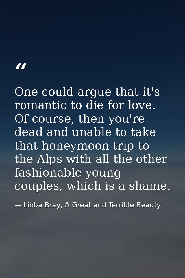 One could argue that it's romantic to die for love. Of course, then you're dead and unable to take that honeymoon trip t — Libba Bray, A Great and Terrible Beauty