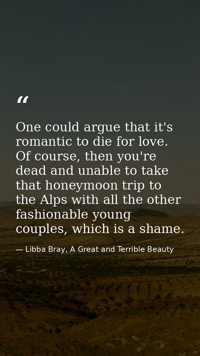 One could argue that it's romantic to die for love. Of course, then you're dead and unable to take that honeymoon trip t — Libba Bray, A Great and Terrible Beauty