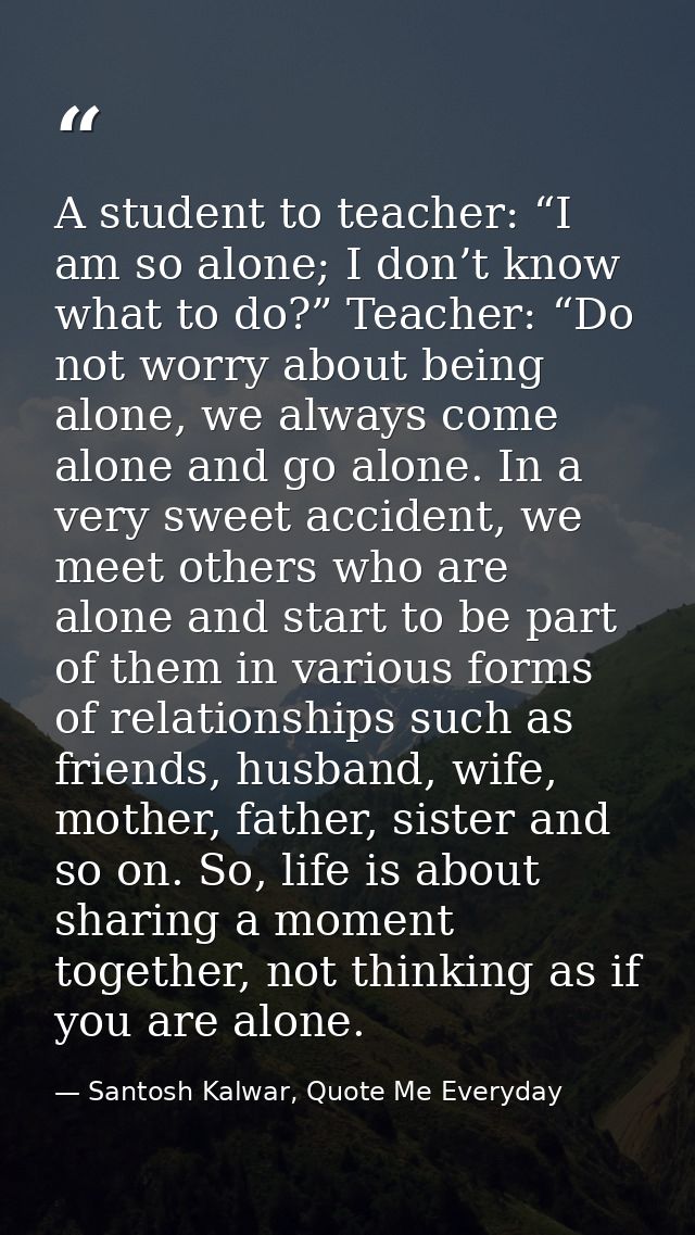 A student to teacher: “I am so alone; I don’t know what to do?” Teacher: “Do not worry about being alone, we always come — Santosh Kalwar, Quote Me Everyday