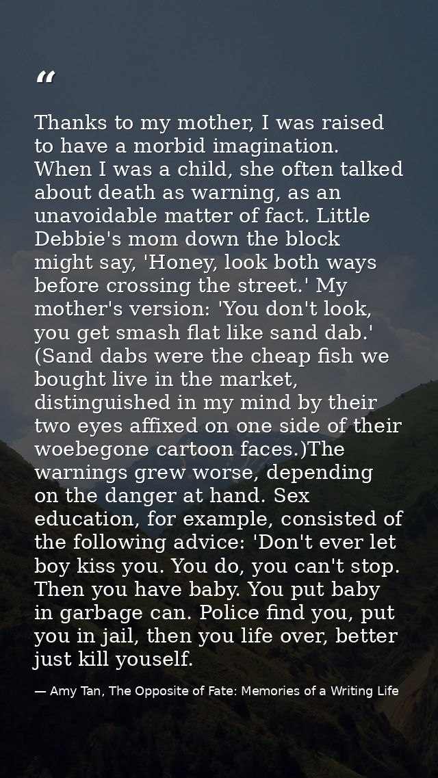 Thanks to my mother, I was raised to have a morbid imagination. When I was a child, she often talked about death as warn — Amy Tan, The Opposite of Fate: Memories of a Writing Life