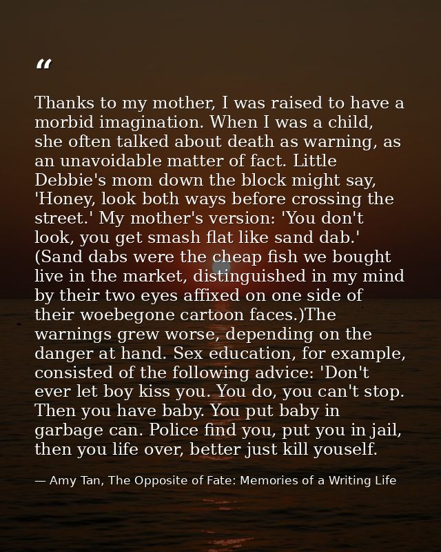 Thanks to my mother, I was raised to have a morbid imagination. When I was a child, she often talked about death as warn — Amy Tan, The Opposite of Fate: Memories of a Writing Life