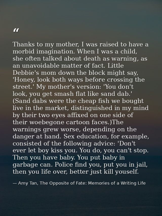 Thanks to my mother, I was raised to have a morbid imagination. When I was a child, she often talked about death as warn — Amy Tan, The Opposite of Fate: Memories of a Writing Life