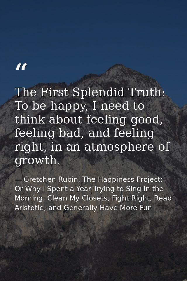 The First Splendid Truth: To be happy, I need to think about feeling good, feeling bad, and feeling right, in an atmosph — Gretchen Rubin, The Happiness Project: Or Why I Spent a Year Trying to Sing in the Morning, Clean My Closets, Fight Right, Read Aristotle, and Generally Have More Fun
