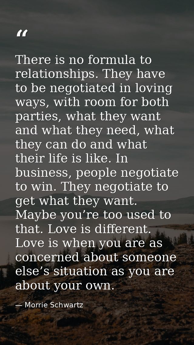 There is no formula to relationships. They have to be negotiated in loving ways, with room for both parties, what they w — Morrie Schwartz