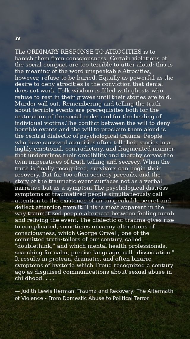 The ORDINARY RESPONSE TO ATROCITIES is to banish them from consciousness. Certain violations of the social compact are t — Judith Lewis Herman, Trauma and Recovery: The Aftermath of Violence - From Domestic Abuse to Political Terror