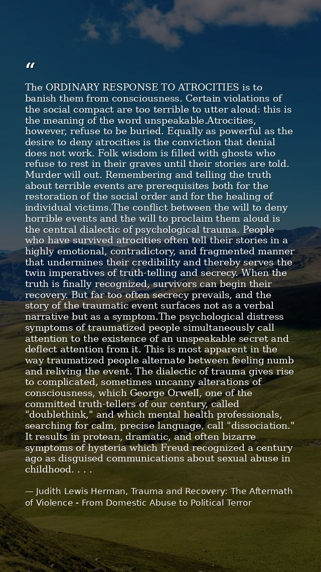 The ORDINARY RESPONSE TO ATROCITIES is to banish them from consciousness. Certain violations of the social compact are t — Judith Lewis Herman, Trauma and Recovery: The Aftermath of Violence - From Domestic Abuse to Political Terror