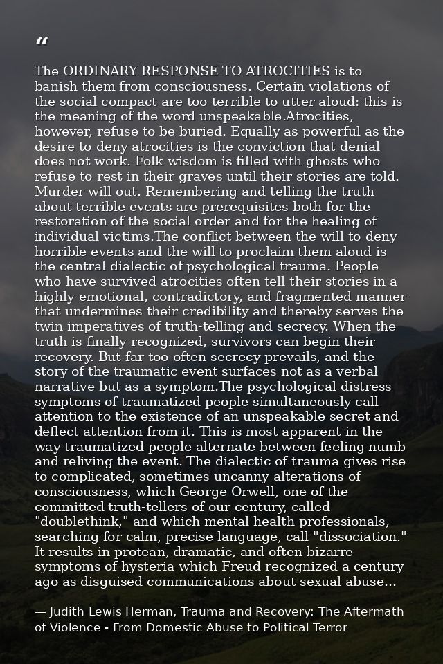 The ORDINARY RESPONSE TO ATROCITIES is to banish them from consciousness. Certain violations of the social compact are t — Judith Lewis Herman, Trauma and Recovery: The Aftermath of Violence - From Domestic Abuse to Political Terror
