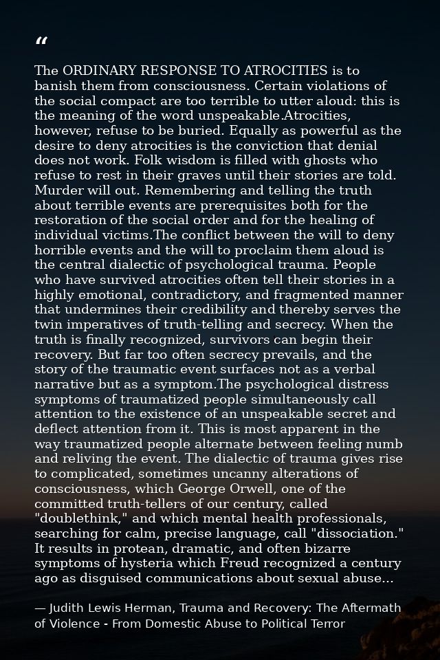 The ORDINARY RESPONSE TO ATROCITIES is to banish them from consciousness. Certain violations of the social compact are t — Judith Lewis Herman, Trauma and Recovery: The Aftermath of Violence - From Domestic Abuse to Political Terror