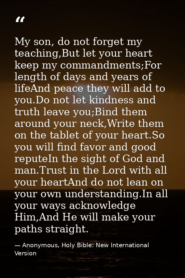 My son, ﻿do not forget my teaching,But let your heart ﻿keep my commandments;For ﻿length of days and years of lifeAnd pea — Anonymous, Holy Bible: New International Version