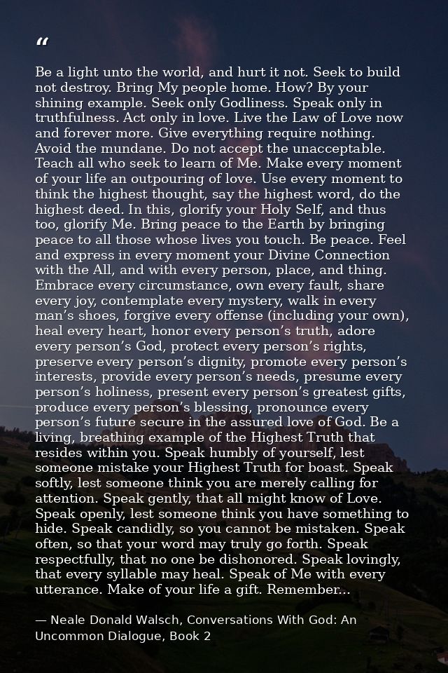 Be a light unto the world, and hurt it not. Seek to build not destroy. Bring My people home. How? By your shining exampl — Neale Donald Walsch, Conversations With God: An Uncommon Dialogue, Book 2