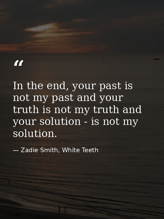 In the end, your past is not my past and your truth is not my truth and your solution - is not my solution. — Zadie Smith, White Teeth