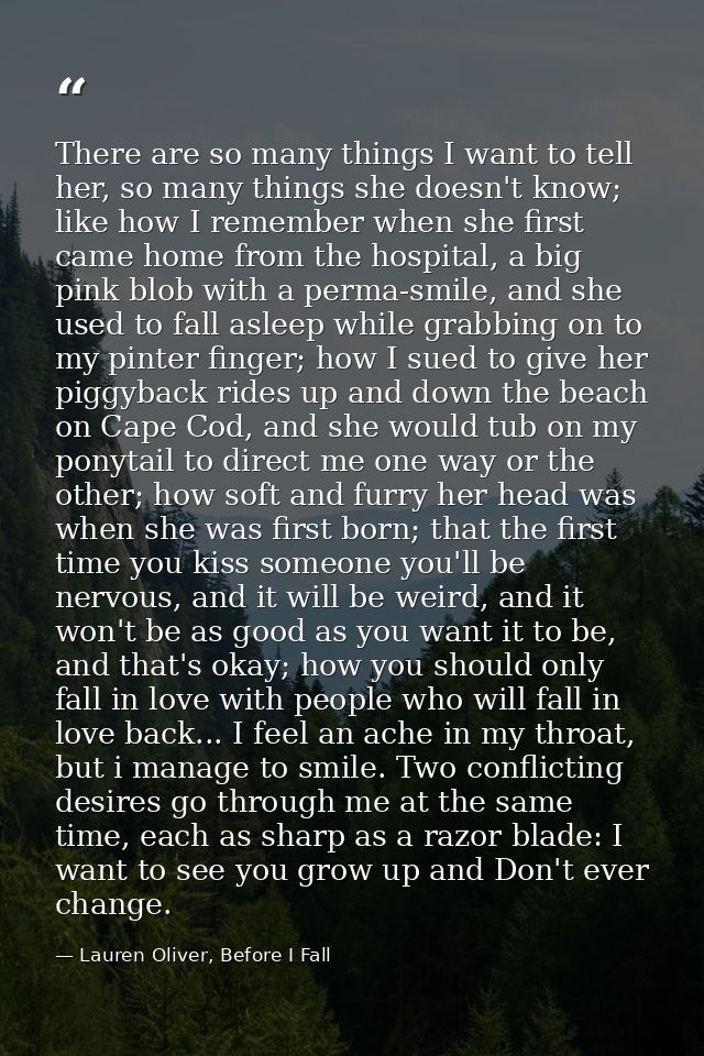 There are so many things I want to tell her, so many things she doesn't know; like how I remember when she first came ho — Lauren Oliver, Before I Fall