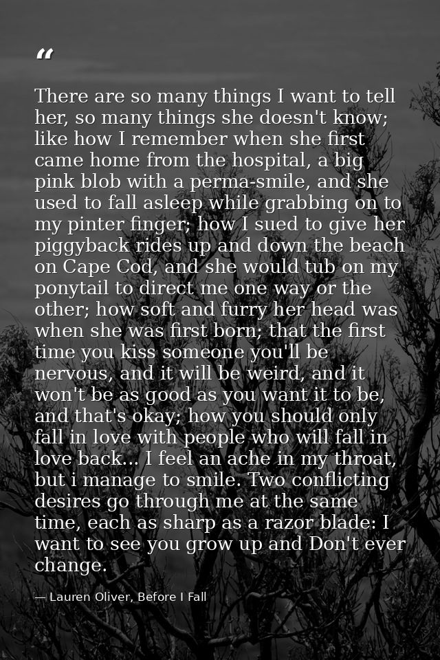 There are so many things I want to tell her, so many things she doesn't know; like how I remember when she first came ho — Lauren Oliver, Before I Fall
