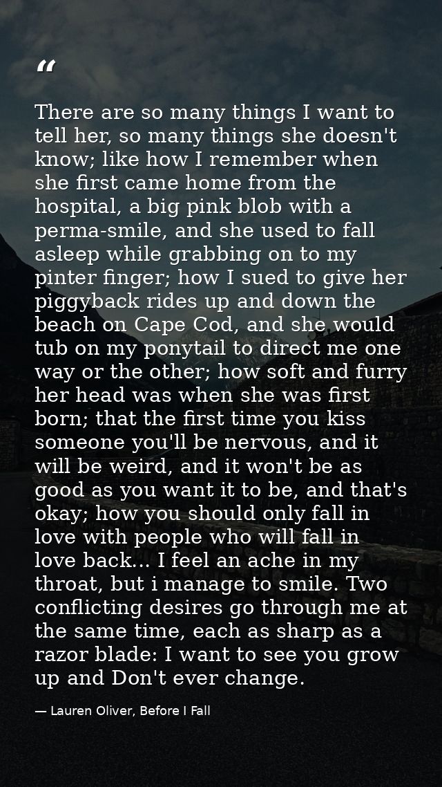 There are so many things I want to tell her, so many things she doesn't know; like how I remember when she first came ho — Lauren Oliver, Before I Fall