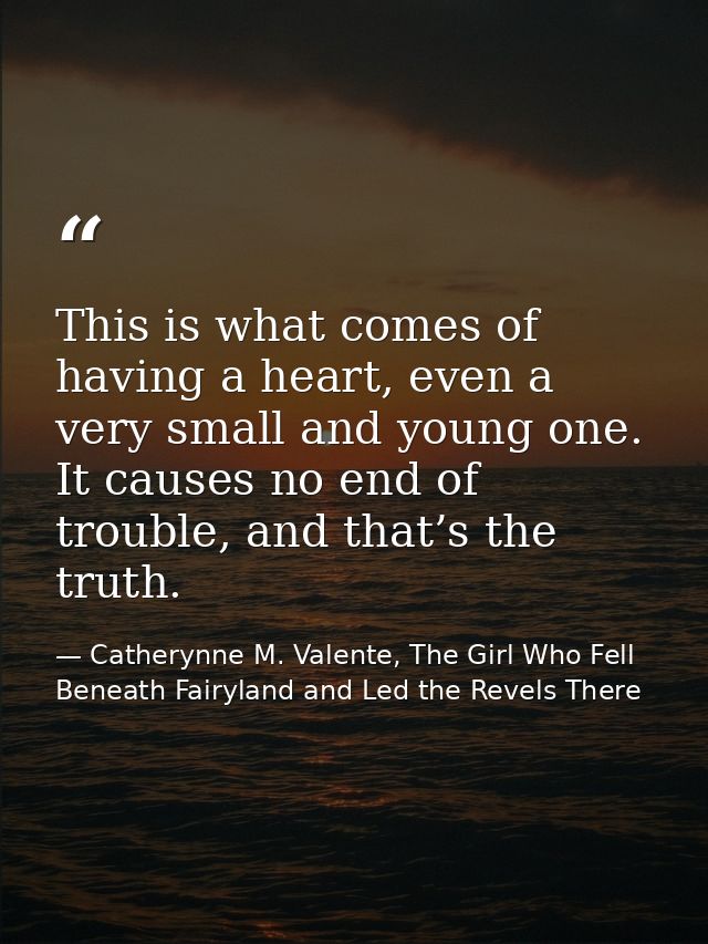 This is what comes of having a heart, even a very small and young one. It causes no end of trouble, and that’s the truth — Catherynne M. Valente, The Girl Who Fell Beneath Fairyland and Led the Revels There
