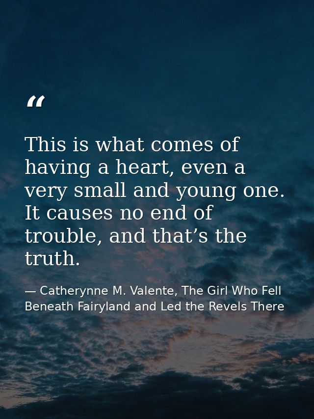 This is what comes of having a heart, even a very small and young one. It causes no end of trouble, and that’s the truth — Catherynne M. Valente, The Girl Who Fell Beneath Fairyland and Led the Revels There