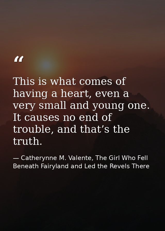 This is what comes of having a heart, even a very small and young one. It causes no end of trouble, and that’s the truth — Catherynne M. Valente, The Girl Who Fell Beneath Fairyland and Led the Revels There