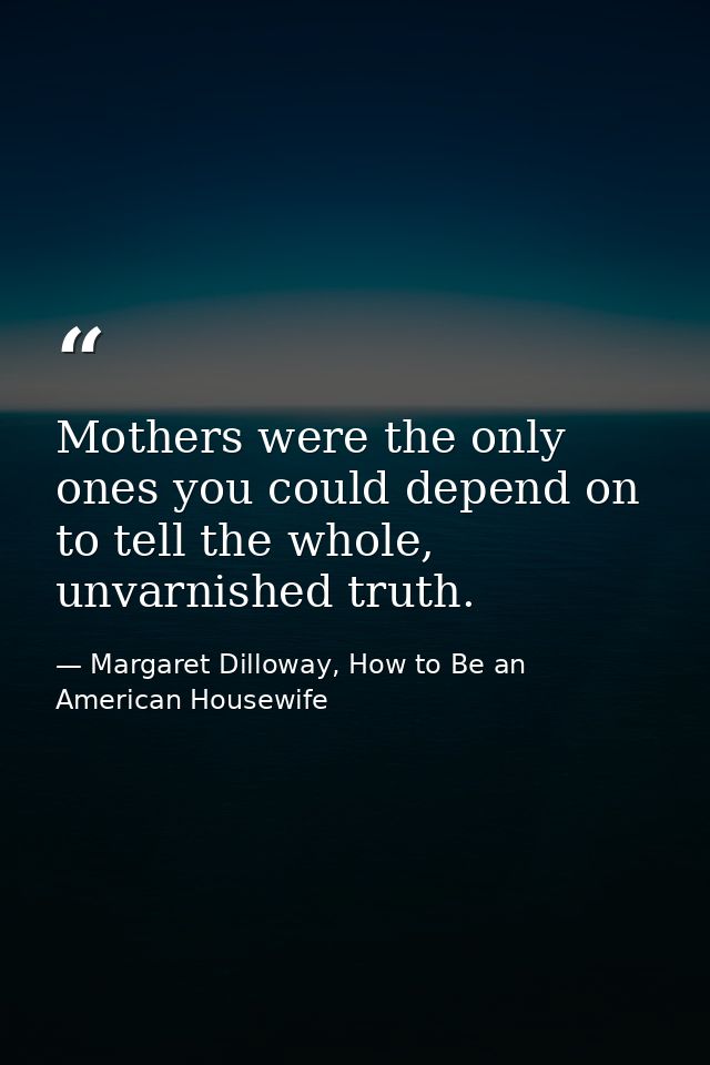 Mothers were the only ones you could depend on to tell the whole, unvarnished truth. — Margaret Dilloway, How to Be an American Housewife