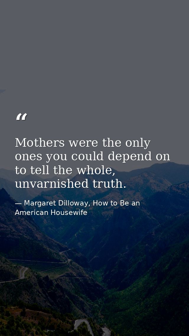 Mothers were the only ones you could depend on to tell the whole, unvarnished truth. — Margaret Dilloway, How to Be an American Housewife
