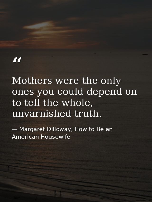 Mothers were the only ones you could depend on to tell the whole, unvarnished truth. — Margaret Dilloway, How to Be an American Housewife