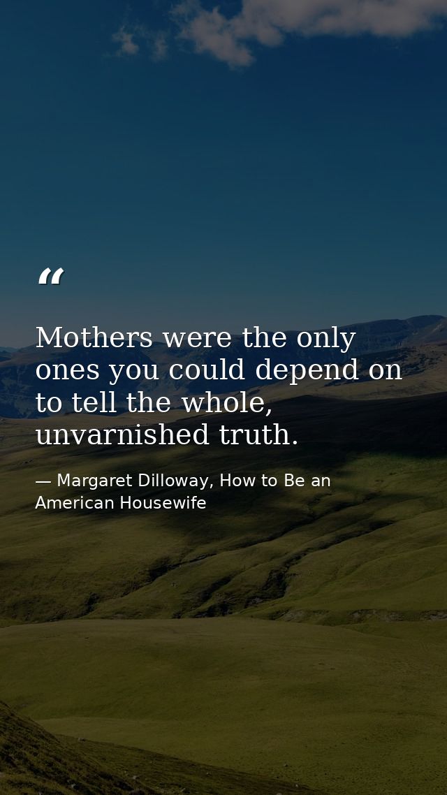 Mothers were the only ones you could depend on to tell the whole, unvarnished truth. — Margaret Dilloway, How to Be an American Housewife