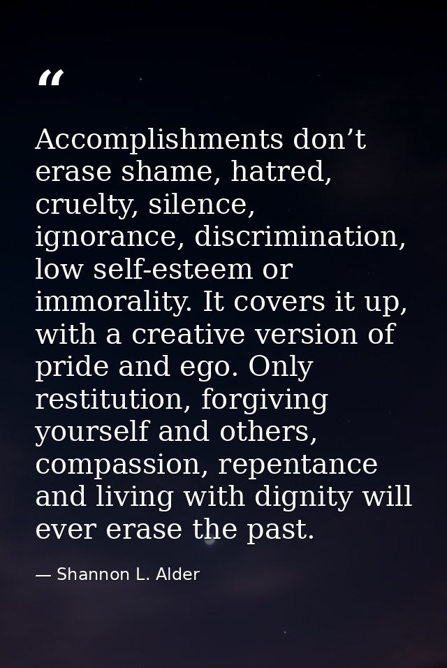 Accomplishments don’t erase shame, hatred, cruelty, silence, ignorance, discrimination, low self-esteem or immorality. I — Shannon L. Alder