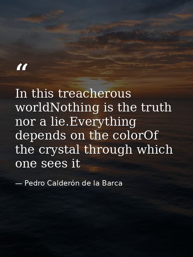 In this treacherous worldNothing is the truth nor a lie.Everything depends on the colorOf the crystal through which one  — Pedro Calderón de la Barca
