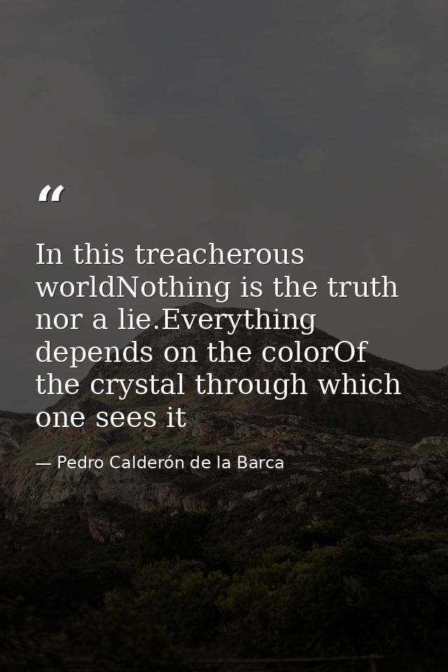 In this treacherous worldNothing is the truth nor a lie.Everything depends on the colorOf the crystal through which one  — Pedro Calderón de la Barca