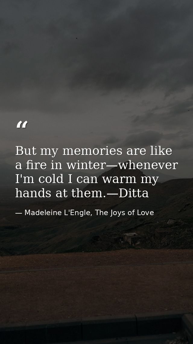 But my memories are like a fire in winter—whenever I'm cold I can warm my hands at them.—Ditta — Madeleine L'Engle, The Joys of Love
