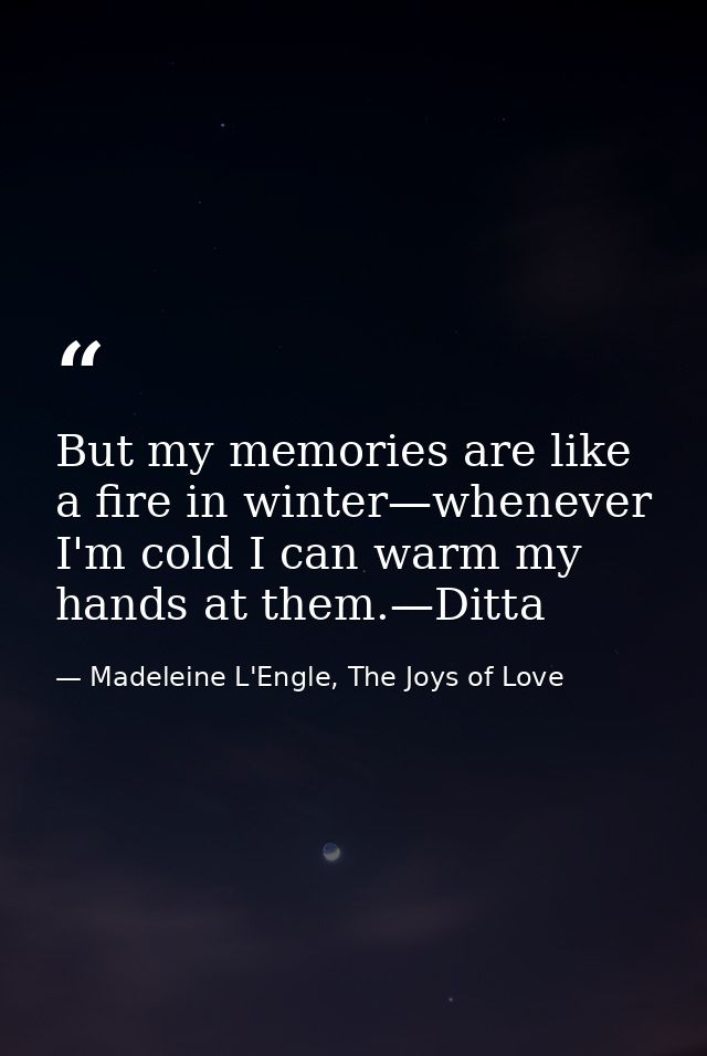 But my memories are like a fire in winter—whenever I'm cold I can warm my hands at them.—Ditta — Madeleine L'Engle, The Joys of Love