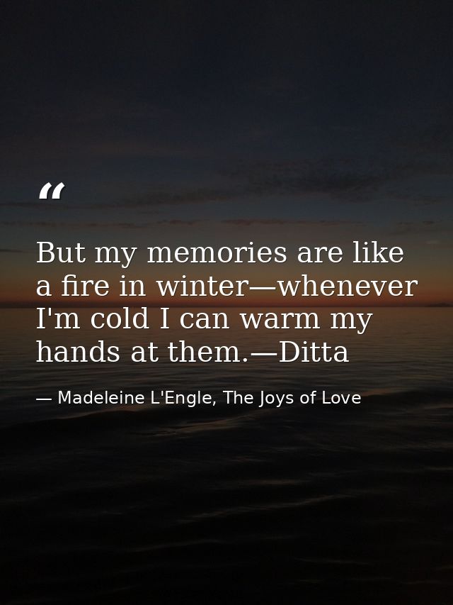 But my memories are like a fire in winter—whenever I'm cold I can warm my hands at them.—Ditta — Madeleine L'Engle, The Joys of Love