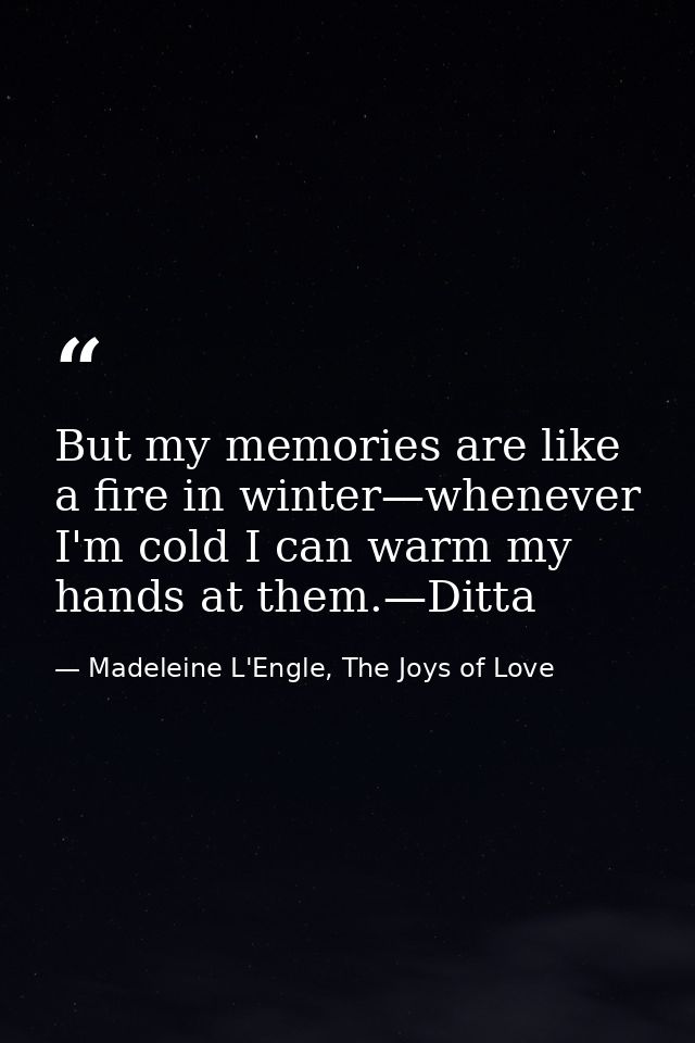 But my memories are like a fire in winter—whenever I'm cold I can warm my hands at them.—Ditta — Madeleine L'Engle, The Joys of Love
