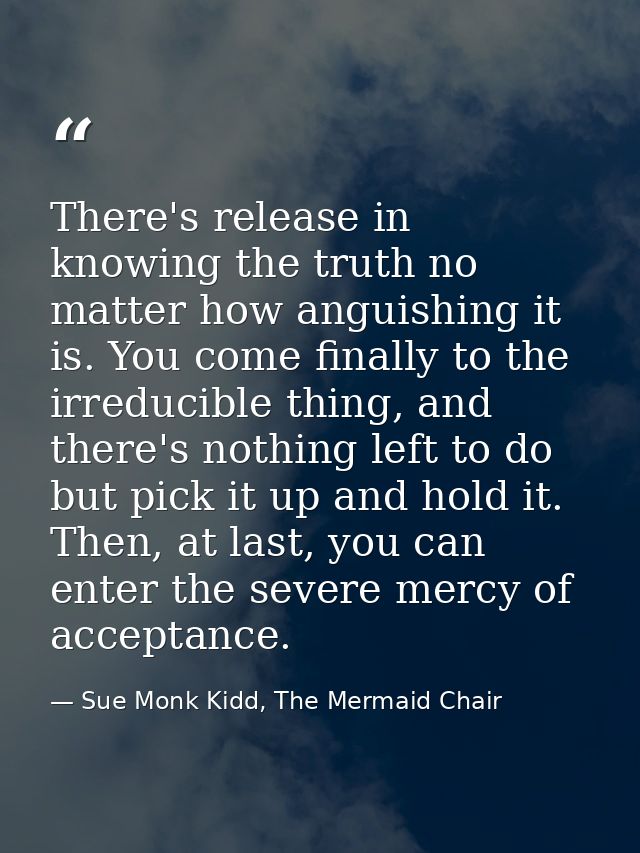 There's release in knowing the truth no matter how anguishing it is. You come finally to the irreducible thing, and ther — Sue Monk Kidd, The Mermaid Chair