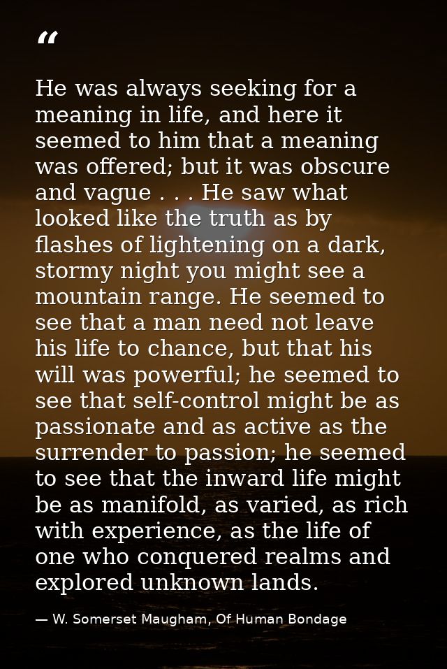 He was always seeking for a meaning in life, and here it seemed to him that a meaning was offered; but it was obscure an — W. Somerset Maugham, Of Human Bondage