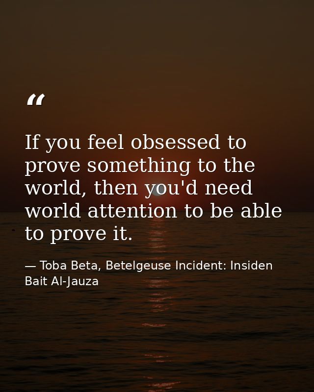 If you feel obsessed to prove something to the world, then you'd need world attention to be able to prove it. — Toba Beta, Betelgeuse Incident: Insiden Bait Al-Jauza