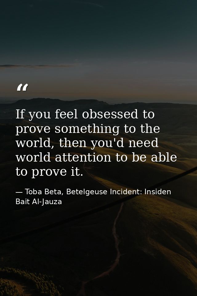 If you feel obsessed to prove something to the world, then you'd need world attention to be able to prove it. — Toba Beta, Betelgeuse Incident: Insiden Bait Al-Jauza