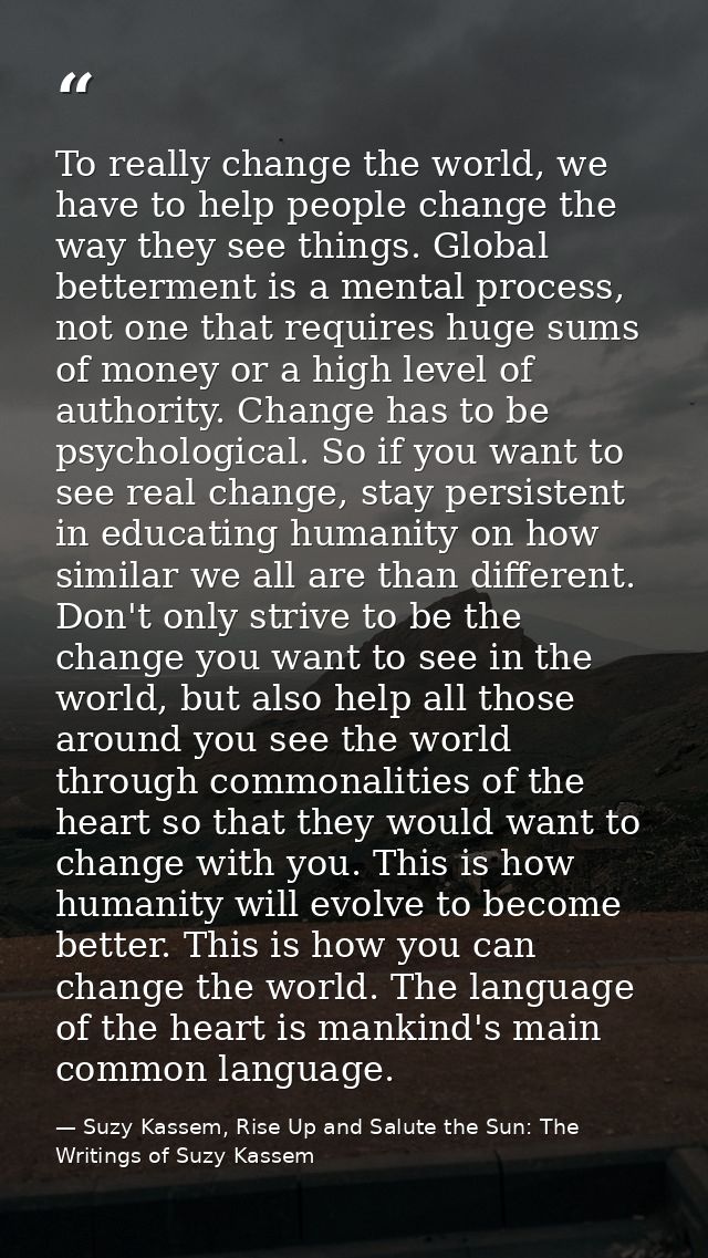 To really change the world, we have to help people change the way they see things. Global betterment is a mental process — Suzy Kassem, Rise Up and Salute the Sun: The Writings of Suzy Kassem