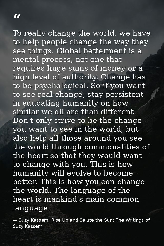 To really change the world, we have to help people change the way they see things. Global betterment is a mental process — Suzy Kassem, Rise Up and Salute the Sun: The Writings of Suzy Kassem