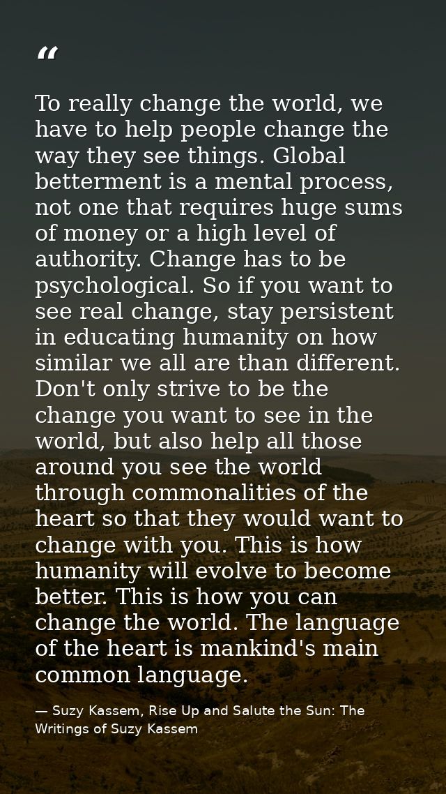 To really change the world, we have to help people change the way they see things. Global betterment is a mental process — Suzy Kassem, Rise Up and Salute the Sun: The Writings of Suzy Kassem