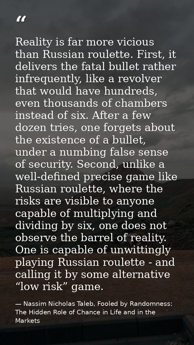 Reality is far more vicious than Russian roulette. First, it delivers the fatal bullet rather infrequently, like a revol — Nassim Nicholas Taleb, Fooled by Randomness: The Hidden Role of Chance in Life and in the Markets