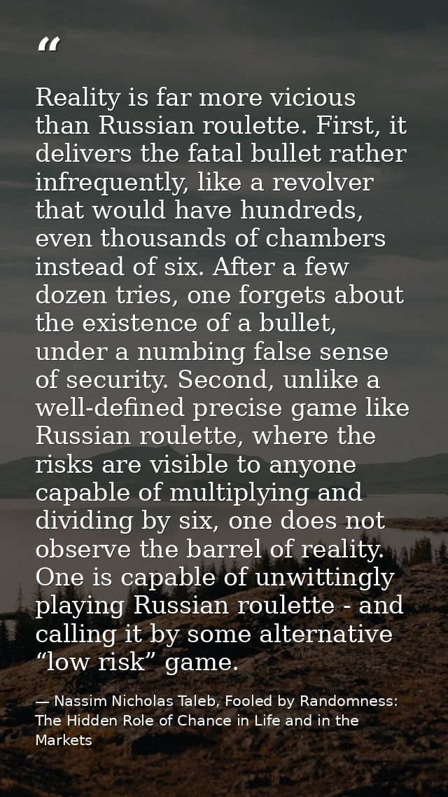 Reality is far more vicious than Russian roulette. First, it delivers the fatal bullet rather infrequently, like a revol — Nassim Nicholas Taleb, Fooled by Randomness: The Hidden Role of Chance in Life and in the Markets